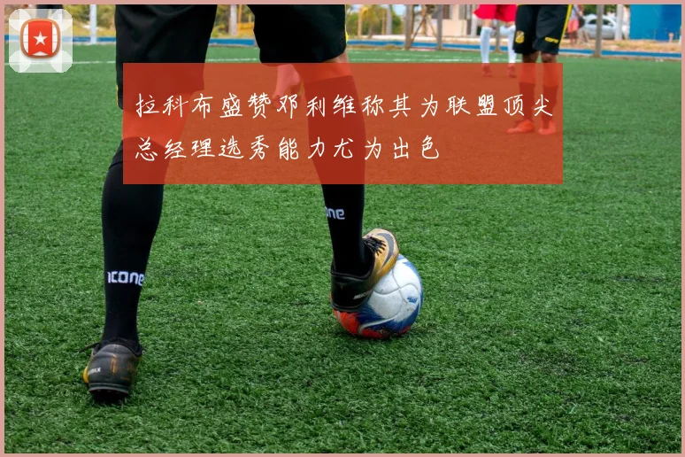 拉科布盛赞邓利维称其为联盟顶尖总经理选秀能力尤为出色
