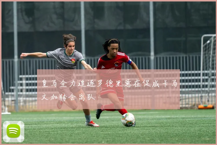 皇马全力追逐罗德里意在促成卡马文加转会离队
