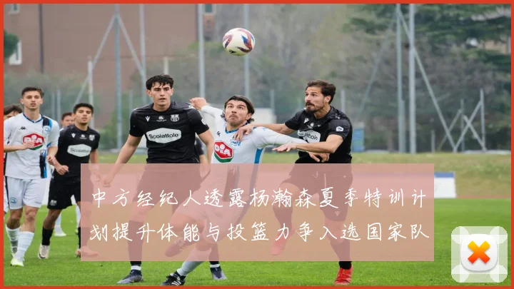 中方经纪人透露杨瀚森夏季特训计划提升体能与投篮力争入选国家队