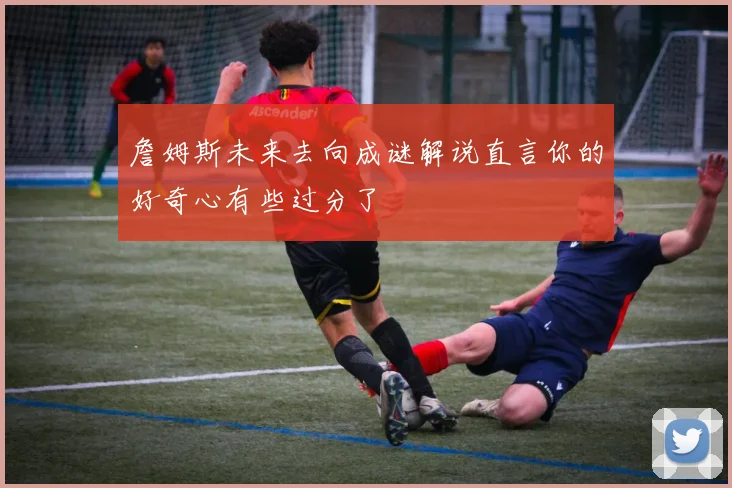 詹姆斯未来去向成谜解说直言你的好奇心有些过分了