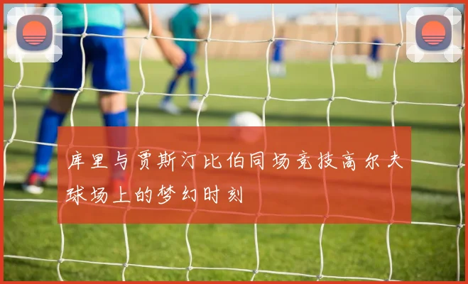库里与贾斯汀比伯同场竞技高尔夫球场上的梦幻时刻