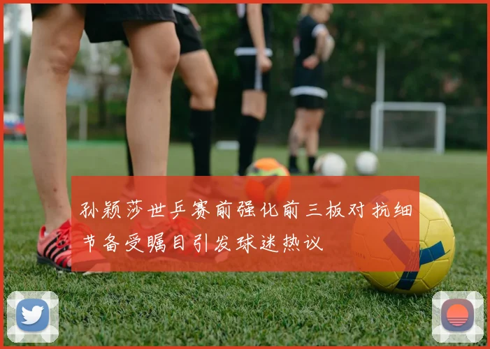 孙颖莎世乒赛前强化前三板对抗细节备受瞩目引发球迷热议