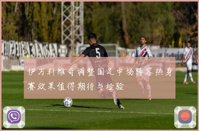 伊万科维奇调整国足中场阵容热身赛效果值得期待与检验