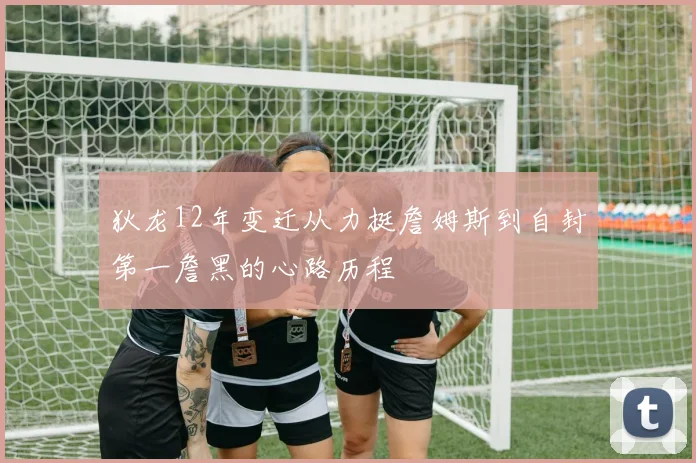 狄龙12年变迁从力挺詹姆斯到自封第一詹黑的心路历程