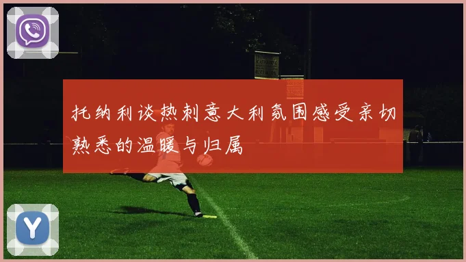 托纳利谈热刺意大利氛围感受亲切熟悉的温暖与归属