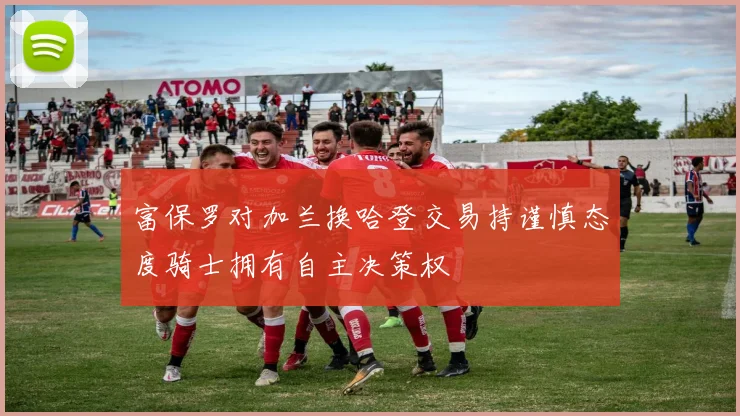 富保罗对加兰换哈登交易持谨慎态度骑士拥有自主决策权